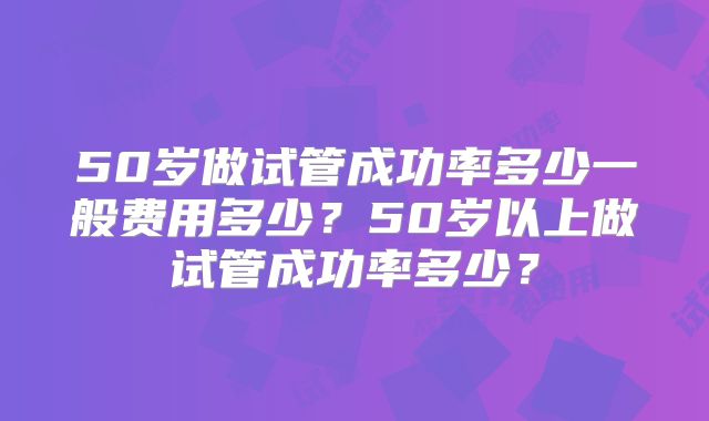 50岁做试管成功率多少一般费用多少？50岁以上做试管成功率多少？