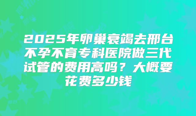 2025年卵巢衰竭去邢台不孕不育专科医院做三代试管的费用高吗?大概要花费多少钱