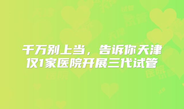 千万别上当，告诉你天津仅1家医院开展三代试管