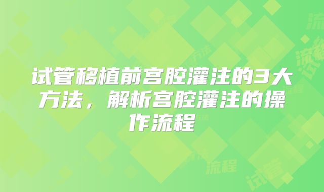 试管移植前宫腔灌注的3大方法，解析宫腔灌注的操作流程