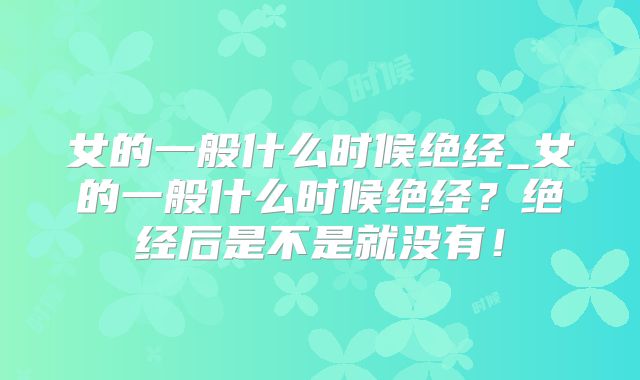 女的一般什么时候绝经_女的一般什么时候绝经?绝经后是不是就没有!