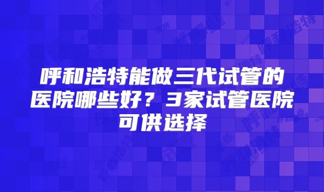 呼和浩特能做三代试管的医院哪些好?3家试管医院可供选择
