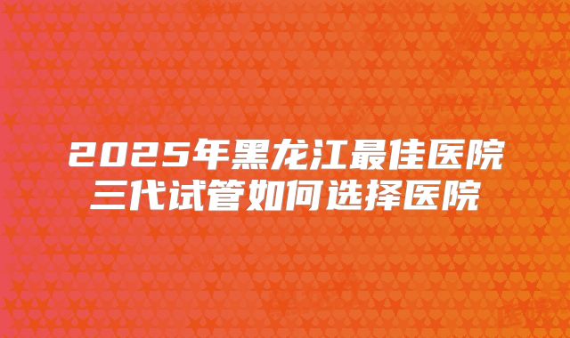 2025年黑龙江最佳医院三代试管如何选择医院