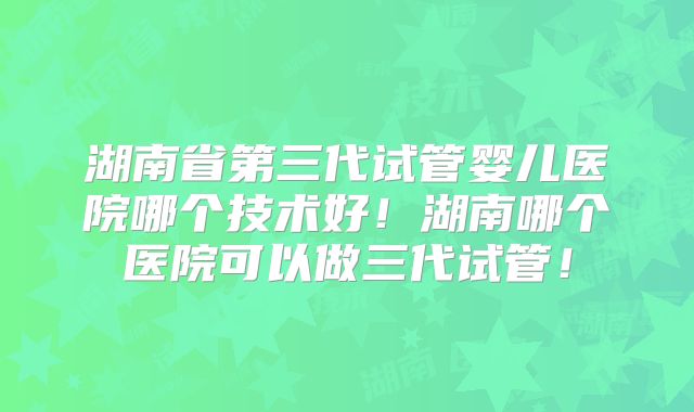 湖南省第三代试管婴儿医院哪个技术好！湖南哪个医院可以做三代试管！