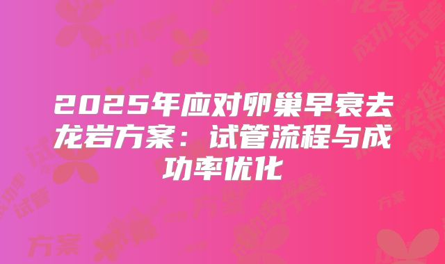 2025年应对卵巢早衰去龙岩方案：试管流程与成功率优化
