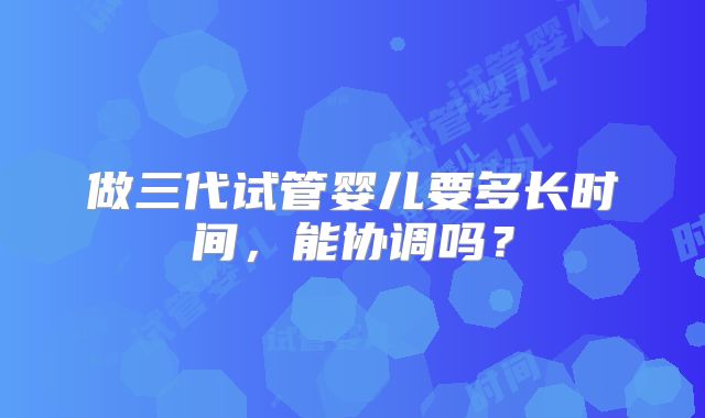 做三代试管婴儿要多长时间，能协调吗？
