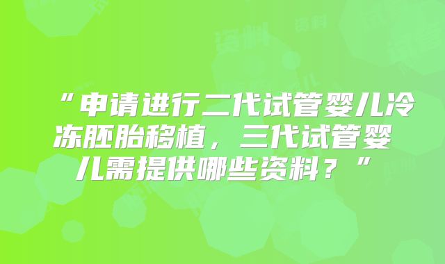 “申请进行二代试管婴儿冷冻胚胎移植，三代试管婴儿需提供哪些资料？”