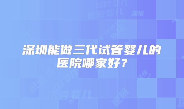 深圳能做三代试管婴儿的医院哪家好?