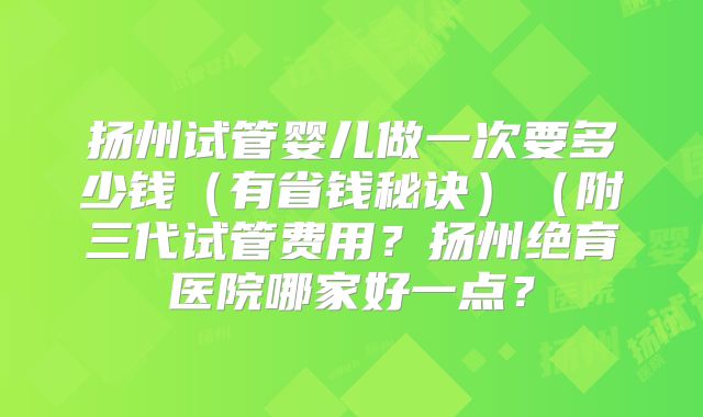 扬州试管婴儿做一次要多少钱(有省钱秘诀)(附三代试管费用?扬州绝育医院哪家好一点?