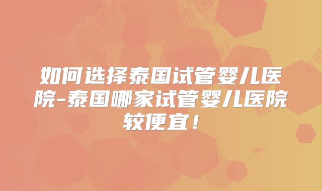 如何选择泰国试管婴儿医院-泰国哪家试管婴儿医院较便宜！