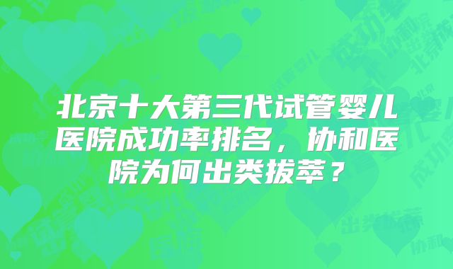北京十大第三代试管婴儿医院成功率排名，协和医院为何出类拔萃？