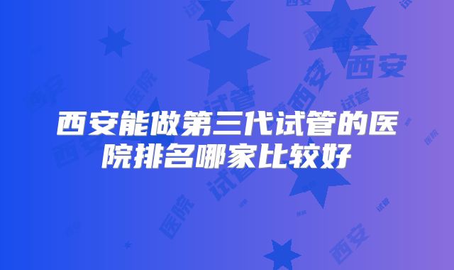 西安能做第三代试管的医院排名哪家比较好