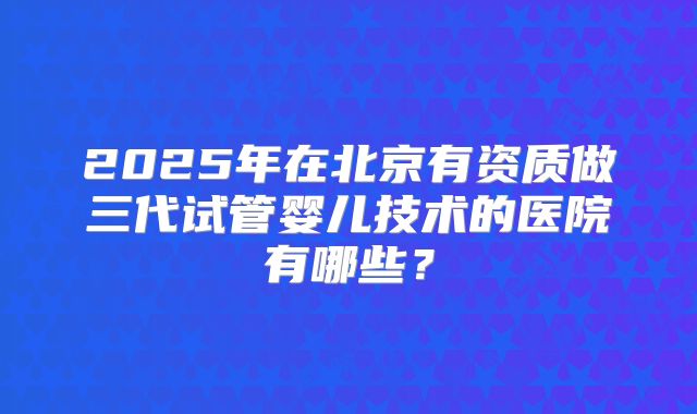 2025年在北京有资质做三代试管婴儿技术的医院有哪些？