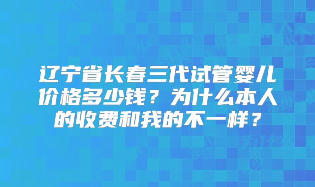 辽宁省长春三代试管婴儿价格多少钱？为什么本人的收费和我的不一样？