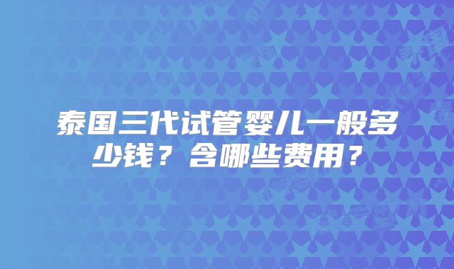 泰国三代试管婴儿一般多少钱?含哪些费用?