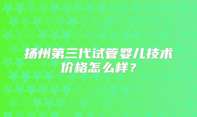 扬州第三代试管婴儿技术价格怎么样？