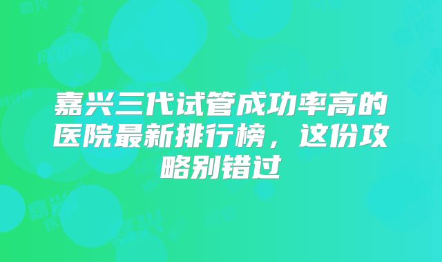 嘉兴三代试管成功率高的医院最新排行榜，这份攻略别错过