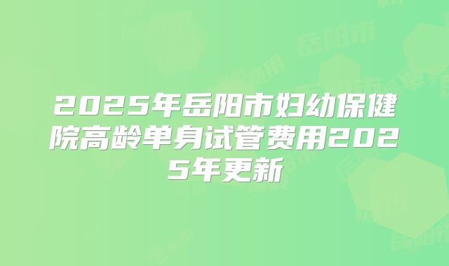 2025年岳阳市妇幼保健院高龄单身试管费用2025年更新