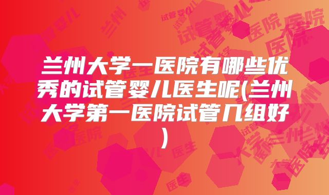 兰州大学一医院有哪些优秀的试管婴儿医生呢(兰州大学第一医院试管几组好)