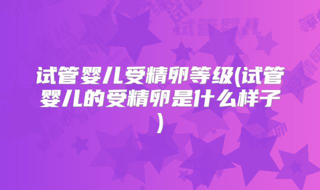 试管婴儿受精卵等级(试管婴儿的受精卵是什么样子)