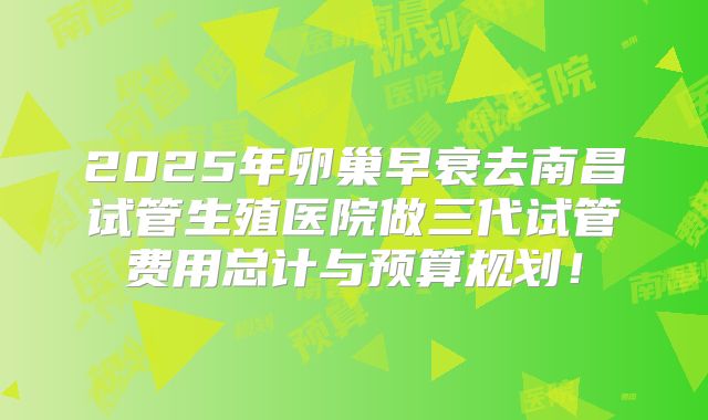 2025年卵巢早衰去南昌试管生殖医院做三代试管费用总计与预算规划!