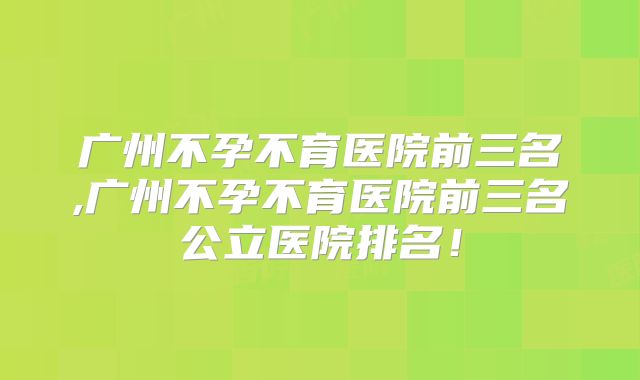 广州不孕不育医院前三名,广州不孕不育医院前三名公立医院排名！