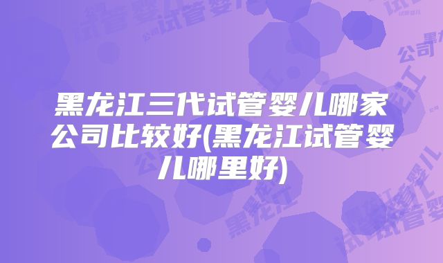 黑龙江三代试管婴儿哪家公司比较好(黑龙江试管婴儿哪里好)