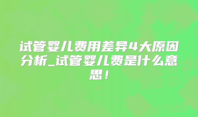 试管婴儿费用差异4大原因分析_试管婴儿费是什么意思！