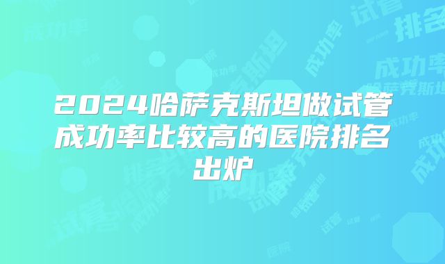 2024哈萨克斯坦做试管成功率比较高的医院排名出炉