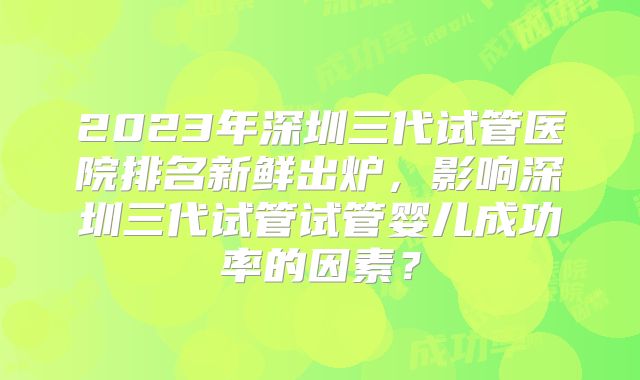 2023年深圳三代试管医院排名新鲜出炉，影响深圳三代试管试管婴儿成功率的因素？