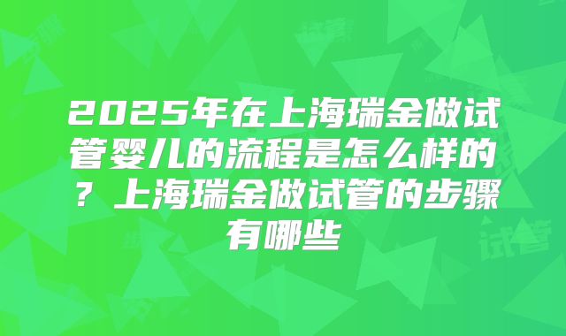 2025年在上海瑞金做试管婴儿的流程是怎么样的?上海瑞金做试管的步骤有哪些