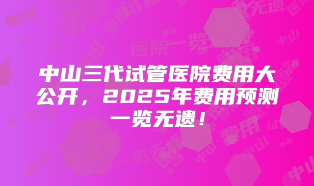 中山三代试管医院费用大公开，2025年费用预测一览无遗！