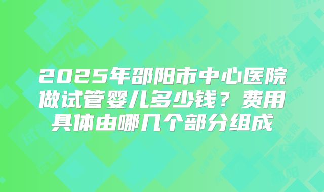 2025年邵阳市中心医院做试管婴儿多少钱?费用具体由哪几个部分组成