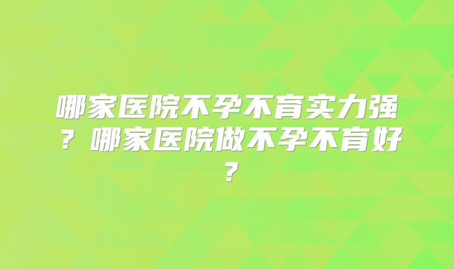 哪家医院不孕不育实力强?哪家医院做不孕不育好?