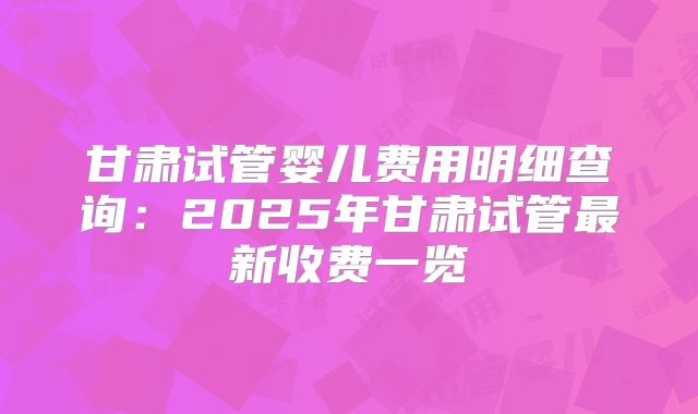 甘肃试管婴儿费用明细查询:2025年甘肃试管最新收费一览