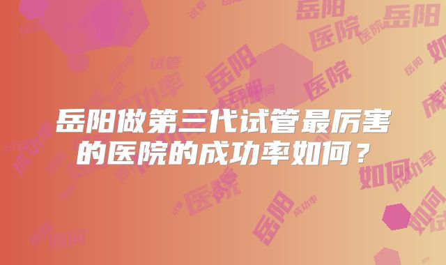 岳阳做第三代试管最厉害的医院的成功率如何？