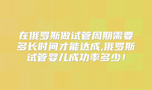 在俄罗斯做试管周期需要多长时间才能达成,俄罗斯试管婴儿成功率多少！