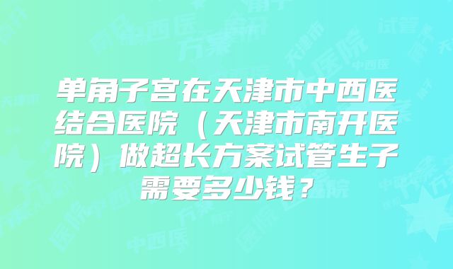 单角子宫在天津市中西医结合医院（天津市南开医院）做超长方案试管生子需要多少钱？