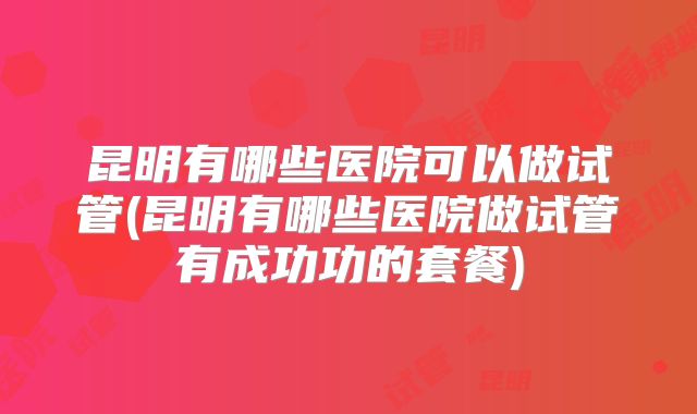 昆明有哪些医院可以做试管(昆明有哪些医院做试管有成功功的套餐)
