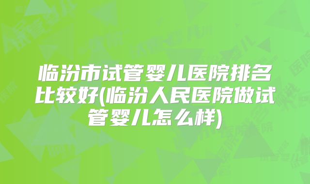 临汾市试管婴儿医院排名比较好(临汾人民医院做试管婴儿怎么样)