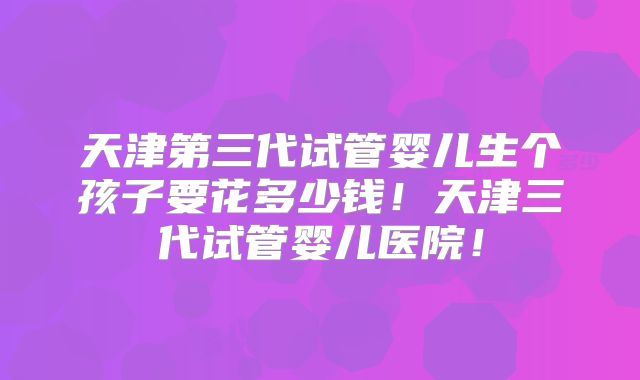 天津第三代试管婴儿生个孩子要花多少钱！天津三代试管婴儿医院！