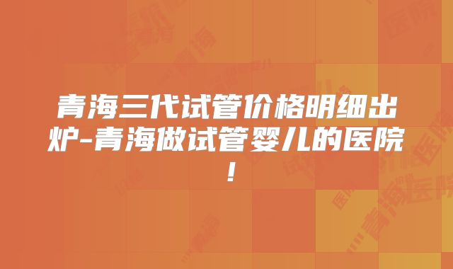青海三代试管价格明细出炉-青海做试管婴儿的医院！