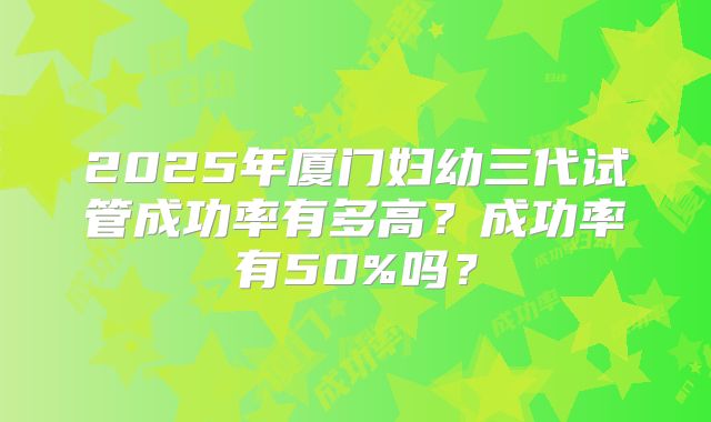 2025年厦门妇幼三代试管成功率有多高？成功率有50%吗？