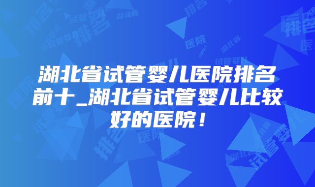 湖北省试管婴儿医院排名前十_湖北省试管婴儿比较好的医院！