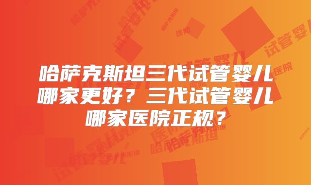 哈萨克斯坦三代试管婴儿哪家更好？三代试管婴儿哪家医院正规？