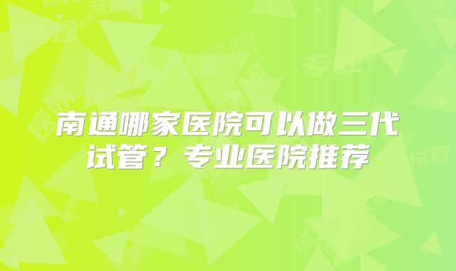 南通哪家医院可以做三代试管？专业医院推荐
