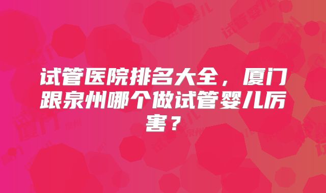 试管医院排名大全，厦门跟泉州哪个做试管婴儿厉害？
