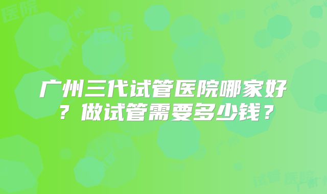 广州三代试管医院哪家好？做试管需要多少钱？