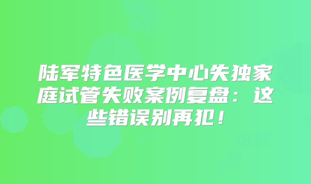 陆军特色医学中心失独家庭试管失败案例复盘：这些错误别再犯！
