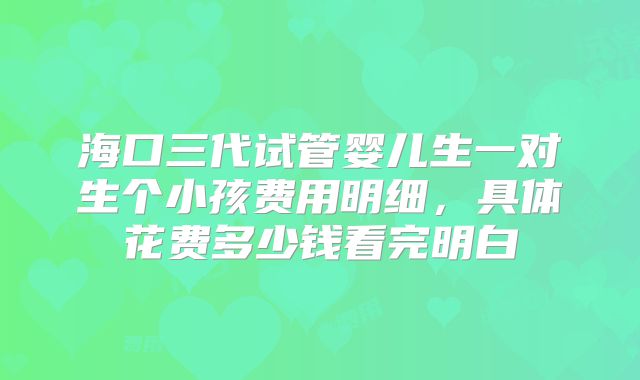 海口三代试管婴儿生一对生个小孩费用明细，具体花费多少钱看完明白